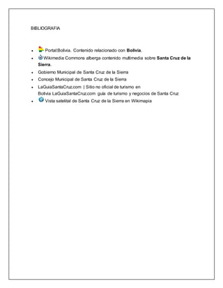 BIBLIOGRAFIA
 Portal:Bolivia. Contenido relacionado con Bolivia.
 Wikimedia Commons alberga contenido multimedia sobre Santa Cruz de la
Sierra.
 Gobierno Municipal de Santa Cruz de la Sierra
 Concejo Municipal de Santa Cruz de la Sierra
 LaGuiaSantaCruz.com | Sitio no oficial de turismo en
Bolivia LaGuiaSantaCruz.com guía de turismo y negocios de Santa Cruz
 Vista satelital de Santa Cruz de la Sierra en Wikimapia
 