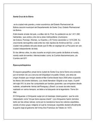 Santa Cruz de la Sierra
es la ciudad más grande y motor económico del Estado Plurinacional de
Bolivia sección municipal del Departamento de Santa Cruz, Estado Plurinacional
de Bolivia.
Está situada al este del país, a orillas del río Piraí. Su población es de 1.411.390
habitantes, que unidos a los de su área metropolitana (municipios
de Cotoca, Porongo, Warnes, La Guardia, y El Torno) ascienden a 1.614.248. Su
crecimiento demográfico está entre los más rápidos de América del Sur , y es la
ciudad más poblada del país desde que El Alto se segregó de La Paz para ser una
ciudad independiente de ésta.
En los últimos años, la urbe cruceña se erigió como puerta de Bolivia al mundo,
siendo sede de eventos internacionales como: la Cumbre Iberoamericana y la
Cumbre del G77
Época prehispánica
El espacio geográfico actual de la ciudad de Santa Cruz de la Sierra era conocido
por el nombre de Las Llanuras del Grigotápor el pueblo Chané, una etnia de
origen Arawak que inmigró desde el Mar Caribe desde hace 2500 años ocupando
los llanos del oriente boliviano. Los chané llamaban Grigotá a sus reyes. A partir
del siglo XVI, la zona fue conquistada por bandas guaraníes que emigraban desde
sudeste, actualmente tierras del Paraguay y Brasil. La causa de este éxodo,
realizado en varios tiempos, se debe a la búsqueda de la legendaria Tierra Sin
Mal.
El Chiriguanae o Chiriguaná surge por el mestizaje chané-guaraní, que ha sido
interpretado como "el que tiene esposa chané". Los chiriguanos fueron temidos
tanto por las etnias nativas como por la resistencia hacia los colonos españoles,
siendo el único grupo indígena al cual la monarquía española declaró oficialmente
la guerra bajo el gobierno del Virrey Don Francisco de Toledo en 1573.
 