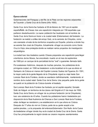 Época colonial
Gobernaciones del Paraguay y del Río de la Plata con las regiones adyacentes
de Tucumán y Santa Cruz de la Sierra (Año 1600).
Santa Cruz de la Sierra fue fundada el 26 de febrero de 1561 por el capitán
españolÑuflo de Chaves tras una expedición integrada por 158 españoles que
partieron desdeAsunción. La nueva población fue bautizada con el nombre de
Santa Cruz de la Sierra en honor a la ciudad natal (Extremadura) del fundador. La
fundación se realizó a orillas del arroyo Sutú, en la serranía de Chiquitos, como
una avanzada al este de los territorios ocupados por España, próxima a donde hoy
se asienta San José de Chiquitos. Actualmente el lugar es conocido como Santa
Cruz la Vieja, área protegida donde se realizan varios proyectos de investigación
arqueológica.
La ciudad tuvo tres traslados cuando Chaves preparaba una expedición para llegar
a territorios de los Moxos, fue encontrado muerto en el mes de septiembre
de 1568 por un cacique de la parcialidad de los "avá" o guaraníes llamada itatín.
Por avatareses históricos, después de muchas penurias, los pobladores de la
primigenia ciudad, en 1590 se trasladaron a otra localidad en lo que es ahora el
Santuario de Cotoca en manos del Capitán Lorenzo Suárez de Figueroa .En 1591,
la mayor parte de la gente llegada de la Chiquitanía siguió su viaje hasta San
Lorenzo Real de la Frontera, donde se asentaron definitivamente, manteniendo el
nombre de la ciudad natal: Santa Cruz de la Sierra. Una pequeña parte de la gente
se quedó en la población de Cotoca durante el traslado.
San Lorenzo Real de la Frontera fue fundada por el capitán español, Gonzalo
Solíz de Holguín en territorios de los Llanos del Grigotá el 21 de mayo de 1595.
Santa Cruz de la Sierra, en el lugar de su primera fundación (en la Chiquitanía),
tuvo una existencia de 43 años. Cuando los pobladores fueron trasladados por
disposición de la Real Audiencia de Charcas a San Lorenzo Real de la Frontera,
antes de llegar se resistieron y se establecieron en lo que ahora es Cotoca.
Después de 17 años de vivir en Cotoca, parte de su gente aceptó a los
padres jesuitas, y a la propuesta del entoncesGobernador Don Nuño de la Cueva
de trasladarse al lugar donde hoy es la ciudad de Santa Cruz de la Sierra. Santa
Cruz fue principalmente la región donde se crearon mayores asentamientos
 