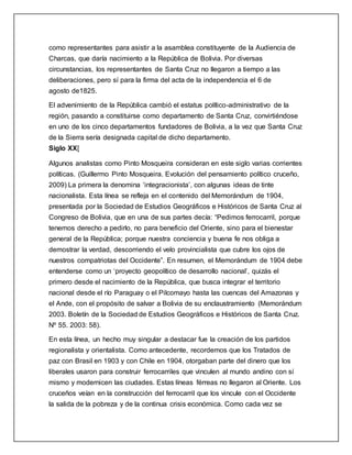como representantes para asistir a la asamblea constituyente de la Audiencia de
Charcas, que daría nacimiento a la República de Bolivia. Por diversas
circunstancias, los representantes de Santa Cruz no llegaron a tiempo a las
deliberaciones, pero sí para la firma del acta de la independencia el 6 de
agosto de1825.
El advenimiento de la República cambió el estatus político-administrativo de la
región, pasando a constituirse como departamento de Santa Cruz, convirtiéndose
en uno de los cinco departamentos fundadores de Bolivia, a la vez que Santa Cruz
de la Sierra sería designada capital de dicho departamento.
Siglo XX[
Algunos analistas como Pinto Mosqueira consideran en este siglo varias corrientes
políticas. (Guillermo Pinto Mosqueira. Evolución del pensamiento político cruceño,
2009) La primera la denomina ‘integracionista’, con algunas ideas de tinte
nacionalista. Esta línea se refleja en el contenido del Memorándum de 1904,
presentada por la Sociedad de Estudios Geográficos e Históricos de Santa Cruz al
Congreso de Bolivia, que en una de sus partes decía: “Pedimos ferrocarril, porque
tenemos derecho a pedirlo, no para beneficio del Oriente, sino para el bienestar
general de la República; porque nuestra conciencia y buena fe nos obliga a
demostrar la verdad, descorriendo el velo provincialista que cubre los ojos de
nuestros compatriotas del Occidente”. En resumen, el Memorándum de 1904 debe
entenderse como un ‘proyecto geopolítico de desarrollo nacional’, quizás el
primero desde el nacimiento de la República, que busca integrar el territorio
nacional desde el río Paraguay o el Pilcomayo hasta las cuencas del Amazonas y
el Ande, con el propósito de salvar a Bolivia de su enclaustramiento (Memorándum
2003. Boletín de la Sociedad de Estudios Geográficos e Históricos de Santa Cruz.
Nº 55. 2003: 58).
En esta línea, un hecho muy singular a destacar fue la creación de los partidos
regionalista y orientalista. Como antecedente, recordemos que los Tratados de
paz con Brasil en 1903 y con Chile en 1904, otorgaban parte del dinero que los
liberales usaron para construir ferrocarriles que vinculen al mundo andino con sí
mismo y modernicen las ciudades. Estas líneas férreas no llegaron al Oriente. Los
cruceños veían en la construcción del ferrocarril que los vincule con el Occidente
la salida de la pobreza y de la continua crisis económica. Como cada vez se
 