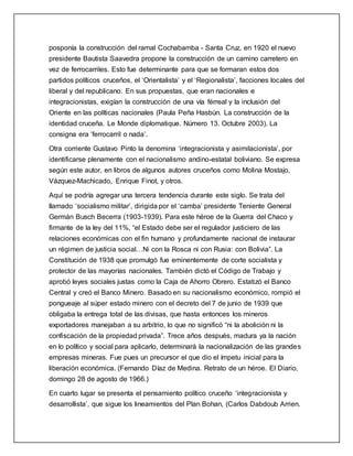 posponía la construcción del ramal Cochabamba - Santa Cruz, en 1920 el nuevo
presidente Bautista Saavedra propone la construcción de un camino carretero en
vez de ferrocarriles. Esto fue determinante para que se formaran estos dos
partidos políticos cruceños, el ‘Orientalista’ y el ‘Regionalista’, facciones locales del
liberal y del republicano. En sus propuestas, que eran nacionales e
integracionistas, exigían la construcción de una vía férreal y la inclusión del
Oriente en las políticas nacionales (Paula Peña Hasbún. La construcción de la
identidad cruceña. Le Monde diplomatique. Número 13. Octubre 2003). La
consigna era ‘ferrocarril o nada’.
Otra corriente Gustavo Pinto la denomina ‘integracionista y asimilacionista’, por
identificarse plenamente con el nacionalismo andino-estatal boliviano. Se expresa
según este autor, en libros de algunos autores cruceños como Molina Mostajo,
Vázquez-Machicado, Enrique Finot, y otros.
Aquí se podría agregar una tercera tendencia durante este siglo. Se trata del
llamado ‘socialismo militar’, dirigida por el ‘camba’ presidente Teniente General
Germán Busch Becerra (1903-1939). Para este héroe de la Guerra del Chaco y
firmante de la ley del 11%, “el Estado debe ser el regulador justiciero de las
relaciones económicas con el fin humano y profundamente nacional de instaurar
un régimen de justicia social…Ni con la Rosca ni con Rusia: con Bolivia”. La
Constitución de 1938 que promulgó fue eminentemente de corte socialista y
protector de las mayorías nacionales. También dictó el Código de Trabajo y
aprobó leyes sociales justas como la Caja de Ahorro Obrero. Estatizó el Banco
Central y creó el Banco Minero. Basado en su nacionalismo económico, rompió el
pongueaje al súper estado minero con el decreto del 7 de junio de 1939 que
obligaba la entrega total de las divisas, que hasta entonces los mineros
exportadores manejaban a su arbitrio, lo que no significó “ni la abolición ni la
confiscación de la propiedad privada”. Trece años después, madura ya la nación
en lo político y social para aplicarlo, determinará la nacionalización de las grandes
empresas mineras. Fue pues un precursor el que dio el ímpetu inicial para la
liberación económica. (Fernando Díaz de Medina. Retrato de un héroe. El Diario,
domingo 28 de agosto de 1966.)
En cuarto lugar se presenta el pensamiento político cruceño ‘integracionista y
desarrollista’, que sigue los lineamientos del Plan Bohan, (Carlos Dabdoub Arrien.
 