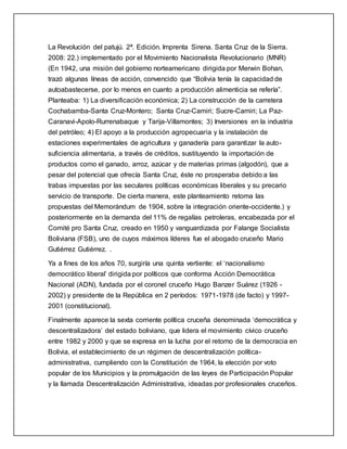 La Revolución del patujú. 2ª. Edición. Imprenta Sirena. Santa Cruz de la Sierra.
2008: 22.) implementado por el Movimiento Nacionalista Revolucionario (MNR)
(En 1942, una misión del gobierno norteamericano dirigida por Merwin Bohan,
trazó algunas líneas de acción, convencido que “Bolivia tenía la capacidad de
autoabastecerse, por lo menos en cuanto a producción alimenticia se refería”.
Planteaba: 1) La diversificación económica; 2) La construcción de la carretera
Cochabamba-Santa Cruz-Montero; Santa Cruz-Camiri; Sucre-Camiri; La Paz-
Caranavi-Apolo-Rurrenabaque y Tarija-Villamontes; 3) Inversiones en la industria
del petróleo; 4) El apoyo a la producción agropecuaria y la instalación de
estaciones experimentales de agricultura y ganadería para garantizar la auto-
suficiencia alimentaria, a través de créditos, sustituyendo la importación de
productos como el ganado, arroz, azúcar y de materias primas (algodón), que a
pesar del potencial que ofrecía Santa Cruz, éste no prosperaba debido a las
trabas impuestas por las seculares políticas económicas liberales y su precario
servicio de transporte. De cierta manera, este planteamiento retoma las
propuestas del Memorándum de 1904, sobre la integración oriente-occidente.) y
posteriormente en la demanda del 11% de regalías petroleras, encabezada por el
Comité pro Santa Cruz, creado en 1950 y vanguardizada por Falange Socialista
Boliviana (FSB), uno de cuyos máximos líderes fue el abogado cruceño Mario
Gutiérrez Gutiérrez. .
Ya a fines de los años 70, surgiría una quinta vertiente: el ‘nacionalismo
democrático liberal’ dirigida por políticos que conforma Acción Democrática
Nacional (ADN), fundada por el coronel cruceño Hugo Banzer Suárez (1926 -
2002) y presidente de la República en 2 períodos: 1971-1978 (de facto) y 1997-
2001 (constitucional).
Finalmente aparece la sexta corriente política cruceña denominada ‘democrática y
descentralizadora’ del estado boliviano, que lidera el movimiento cívico cruceño
entre 1982 y 2000 y que se expresa en la lucha por el retorno de la democracia en
Bolivia, el establecimiento de un régimen de descentralización política-
administrativa, cumpliendo con la Constitución de 1964, la elección por voto
popular de los Municipios y la promulgación de las leyes de Participación Popular
y la llamada Descentralización Administrativa, ideadas por profesionales cruceños.
 