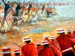 Guerra do Pacífico, Guerra do Acre e
Guerra do Chaco
 