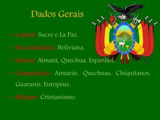 Dados Gerais
• Capital: Sucre e La Paz.
• Nacionalidade: Boliviana.
• Idioma: Aimará, Quechua, Espanhol.
• Composição: Aimarás, Quechuas, Chiquitanos,
Guaranis, Europeus.
• Religião: Cristianismo.
 