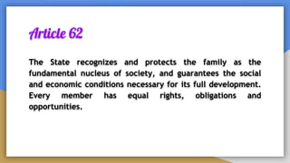 Article 62
The State recognizes and protects the family as the
fundamental nucleus of society, and guarantees the social
and economic conditions necessary for its full development.
Every member has equal rights, obligations and
opportunities.
 