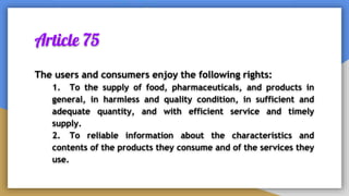 Article 75
The users and consumers enjoy the following rights:
1. To the supply of food, pharmaceuticals, and products in
general, in harmless and quality condition, in sufficient and
adequate quantity, and with efficient service and timely
supply.
2. To reliable information about the characteristics and
contents of the products they consume and of the services they
use.
 