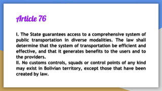 Article 76
I. The State guarantees access to a comprehensive system of
public transportation in diverse modalities. The law shall
determine that the system of transportation be efficient and
effective, and that it generates benefits to the users and to
the providers.
II. No customs controls, squads or control points of any kind
may exist in Bolivian territory, except those that have been
created by law.
 