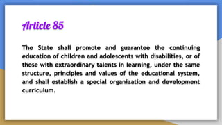 Article 85
The State shall promote and guarantee the continuing
education of children and adolescents with disabilities, or of
those with extraordinary talents in learning, under the same
structure, principles and values of the educational system,
and shall establish a special organization and development
curriculum.
 
