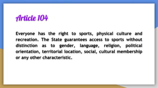 Article 104
Everyone has the right to sports, physical culture and
recreation. The State guarantees access to sports without
distinction as to gender, language, religion, political
orientation, territorial location, social, cultural membership
or any other characteristic.
 