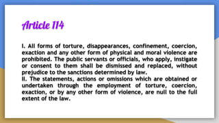 Article 114
I. All forms of torture, disappearances, confinement, coercion,
exaction and any other form of physical and moral violence are
prohibited. The public servants or officials, who apply, instigate
or consent to them shall be dismissed and replaced, without
prejudice to the sanctions determined by law.
II. The statements, actions or omissions which are obtained or
undertaken through the employment of torture, coercion,
exaction, or by any other form of violence, are null to the full
extent of the law.
 