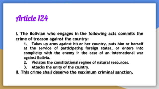 Article 124
I. The Bolivian who engages in the following acts commits the
crime of treason against the country:
1. Takes up arms against his or her country, puts him or herself
at the service of participating foreign states, or enters into
complicity with the enemy in the case of an international war
against Bolivia.
2. Violates the constitutional regime of natural resources.
3. Attacks the unity of the country.
II. This crime shall deserve the maximum criminal sanction.
 