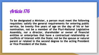 Article 176
To be designated a Minister, a person must meet the following
requisites: satisfy the general requirements for entering public
service, be twenty five years of age on the day of his or her
nomination, not be a member of the Pluri-National Legislative
Assembly, nor a director, shareholder or owner of financial
entities or enterprises that have a contractual relationship or
conflicts of interest with the State; not be the spouse or natural
parent or related in the second degree to the acting President
or Vice President of the State.
 