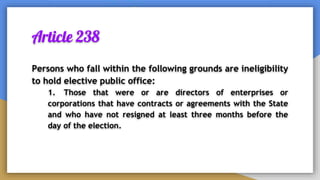 Article 238
Persons who fall within the following grounds are ineligibility
to hold elective public office:
1. Those that were or are directors of enterprises or
corporations that have contracts or agreements with the State
and who have not resigned at least three months before the
day of the election.
 