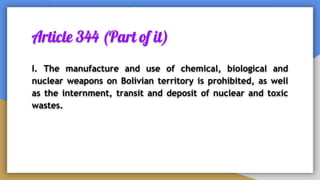 Article 344 (Part of it)
I. The manufacture and use of chemical, biological and
nuclear weapons on Bolivian territory is prohibited, as well
as the internment, transit and deposit of nuclear and toxic
wastes.
 