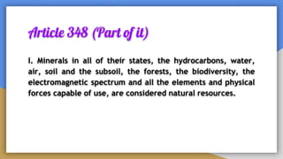 Article 348 (Part of it)
I. Minerals in all of their states, the hydrocarbons, water,
air, soil and the subsoil, the forests, the biodiversity, the
electromagnetic spectrum and all the elements and physical
forces capable of use, are considered natural resources.
 