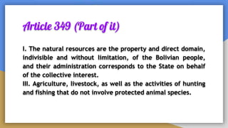 Article 349 (Part of it)
I. The natural resources are the property and direct domain,
indivisible and without limitation, of the Bolivian people,
and their administration corresponds to the State on behalf
of the collective interest.
III. Agriculture, livestock, as well as the activities of hunting
and fishing that do not involve protected animal species.
 