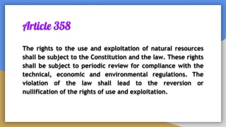 Article 358
The rights to the use and exploitation of natural resources
shall be subject to the Constitution and the law. These rights
shall be subject to periodic review for compliance with the
technical, economic and environmental regulations. The
violation of the law shall lead to the reversion or
nullification of the rights of use and exploitation.
 