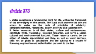 Article 373
I. Water constitutes a fundamental right for life, within the framework
of the sovereignty of the people. The State shall promote the use and
access to water on the basis of principles of solidarity,
complementariness, reciprocity, equity, diversity and sustainability.
II. Water resources in all their states, surface and subterraneous,
constitute finite, vulnerable, strategic resources, and serve a social,
cultural and environmental function. These resource cannot be the
object of private appropriation and they, as well as water services,
shall not be given as concessions and are subject to a system of
licensing, registration and authorization pursuant to the law.
 
