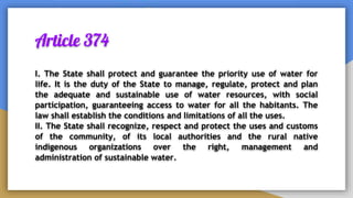 Article 374
I. The State shall protect and guarantee the priority use of water for
life. It is the duty of the State to manage, regulate, protect and plan
the adequate and sustainable use of water resources, with social
participation, guaranteeing access to water for all the habitants. The
law shall establish the conditions and limitations of all the uses.
II. The State shall recognize, respect and protect the uses and customs
of the community, of its local authorities and the rural native
indigenous organizations over the right, management and
administration of sustainable water.
 