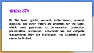 Article 374
III. The fossil, glacial, wetland, subterraneous, mineral,
medicinal and other waters are priorities for the State,
which must guarantee its conservation, protection,
preservation, restoration, sustainable use and complete
management; they are inalienable, not attachable and
cannot be limited.
 