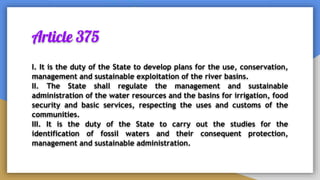 Article 375
I. It is the duty of the State to develop plans for the use, conservation,
management and sustainable exploitation of the river basins.
II. The State shall regulate the management and sustainable
administration of the water resources and the basins for irrigation, food
security and basic services, respecting the uses and customs of the
communities.
III. It is the duty of the State to carry out the studies for the
identification of fossil waters and their consequent protection,
management and sustainable administration.
 