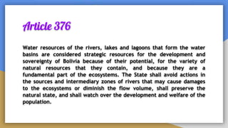 Article 376
Water resources of the rivers, lakes and lagoons that form the water
basins are considered strategic resources for the development and
sovereignty of Bolivia because of their potential, for the variety of
natural resources that they contain, and because they are a
fundamental part of the ecosystems. The State shall avoid actions in
the sources and intermediary zones of rivers that may cause damages
to the ecosystems or diminish the flow volume, shall preserve the
natural state, and shall watch over the development and welfare of the
population.
 