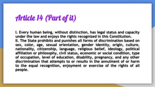 Article 14 (Part of it)
I. Every human being, without distinction, has legal status and capacity
under the law and enjoys the rights recognized in this Constitution.
II. The State prohibits and punishes all forms of discrimination based on
sex, color, age, sexual orientation, gender identity, origin, culture,
nationality, citizenship, language, religious belief, ideology, political
affiliation or philosophy, civil status, economic or social condition, type
of occupation, level of education, disability, pregnancy, and any other
discrimination that attempts to or results in the annulment of or harm
to the equal recognition, enjoyment or exercise of the rights of all
people.
 
