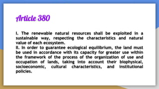 Article 380
I. The renewable natural resources shall be exploited in a
sustainable way, respecting the characteristics and natural
value of each ecosystem.
II. In order to guarantee ecological equilibrium, the land must
be used in accordance with its capacity for greater use within
the framework of the process of the organization of use and
occupation of lands, taking into account their biophysical,
socioeconomic, cultural characteristics, and institutional
policies.
 
