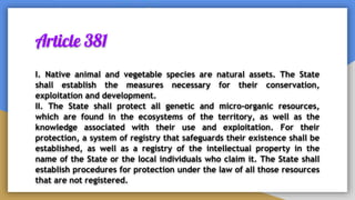 Article 381
I. Native animal and vegetable species are natural assets. The State
shall establish the measures necessary for their conservation,
exploitation and development.
II. The State shall protect all genetic and micro-organic resources,
which are found in the ecosystems of the territory, as well as the
knowledge associated with their use and exploitation. For their
protection, a system of registry that safeguards their existence shall be
established, as well as a registry of the intellectual property in the
name of the State or the local individuals who claim it. The State shall
establish procedures for protection under the law of all those resources
that are not registered.
 