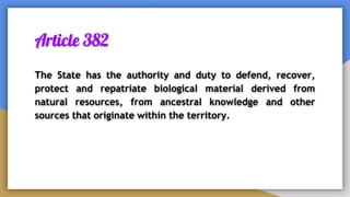 Article 382
The State has the authority and duty to defend, recover,
protect and repatriate biological material derived from
natural resources, from ancestral knowledge and other
sources that originate within the territory.
 