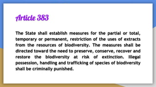 Article 383
The State shall establish measures for the partial or total,
temporary or permanent, restriction of the uses of extracts
from the resources of biodiversity. The measures shall be
directed toward the need to preserve, conserve, recover and
restore the biodiversity at risk of extinction. Illegal
possession, handling and trafficking of species of biodiversity
shall be criminally punished.
 