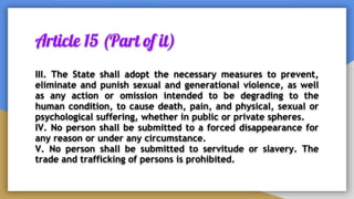Article 15 (Part of it)
III. The State shall adopt the necessary measures to prevent,
eliminate and punish sexual and generational violence, as well
as any action or omission intended to be degrading to the
human condition, to cause death, pain, and physical, sexual or
psychological suffering, whether in public or private spheres.
IV. No person shall be submitted to a forced disappearance for
any reason or under any circumstance.
V. No person shall be submitted to servitude or slavery. The
trade and trafficking of persons is prohibited.
 