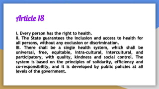 Article 18
I. Every person has the right to health.
II. The State guarantees the inclusion and access to health for
all persons, without any exclusion or discrimination.
III. There shall be a single health system, which shall be
universal, free, equitable, intra-cultural, intercultural, and
participatory, with quality, kindness and social control. The
system is based on the principles of solidarity, efficiency and
co-responsibility, and it is developed by public policies at all
levels of the government.
 