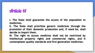 Article 41
I. The State shall guarantee the access of the population to
medicines.
II. The State shall prioritize generic medicines through the
promotion of their domestic production and, if need be, shall
decide to import them.
III. The right to access medicine shall not be restricted by
intellectual property rights and commercial rights, and it
contemplates quality standards and first generation medicines.
 