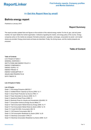 Find Industry reports, Company profiles
ReportLinker                                                                      and Market Statistics



                                >> Get this Report Now by email!

Bolivia energy report
Published on January 2010

                                                                                                            Report Summary

This report provides updated facts and figures on the evolution of the national energy market. For the oil, gas, coal and power
markets, the report details the market organisation, institutions regulating the market, and energy policy of the country. Energy
companies active on the market are analysed. Domestic production, capacities, exchanges, consumption by sector and market
shares are provided. Energy prices levels and taxes are described. Finally, the driving issues, and the market prospects are
proposed.




                                                                                                             Table of Content


Table of Contents
List of Graphs & Tables 2
GENERAL OVERVIEW 3
INSTITUTIONS AND ENERGY POLICY 4
ENERGY COMPANIES 8
ENERGY SUPPLY 10
ENERGY PRICES 15
ENERGY CONSUMPTION 17
ISSUES AND PROSPECTS 24
DATA TABLES 33



List of Graphs & Tables


List of Graphs
Graph 1: CO2-energy Emissions (MtCO2) 7
Graph 2: Installed Electric Capacity by Source (2008, %) 11
Graph 3: Gross Power Production by Source (TWh) 11
Graph 4: Power Generation by Source (2008, %) 11
Graph 5: Gasoline & Diesel Prices (US$/l) 15
Graph 6: Electricity Prices for Industry and Households (USc/kWh) 16
Graph 7: Consumption trends by Energy Source (Mtoe) 17
Graph 8: Total Consumption Market Share by Energy (2008, %) 17
Graph 9: Final Consumption Market Share by Sector (2008, %) 18
Graph 10: Crude Oil & NGL Consumption (Mt) 19
Graph 11: Oil Products Consumption (Mt) 19
Graph 12: Oil Consumption Breakdown by Sector (2008, %) 20
Graph 13: Electricity Consumption (TWh) 21
Graph 14: Electricity Consumption Breakdown by Sector (2008, %) 21



Bolivia energy report                                                                                                             Page 1/4
 