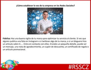 ¿Cómo establecer la voz de tu empresa en las Redes Sociales?
Fideliza: Haz una buena vigilia de tu marca para optimizar tu servicio al cliente. Si ves que
alguien publica una foto en Instagram o si twittean algo de tu marca, o si un bloguero hizo
un artículo sobre ti….. Entra en contacto con ellos. Envíales un pequeño detalle, puede ser
un mensaje, una nota de agradecimiento, un cupón de descuento, un certificado de regalo o
un artículo promocional.
#RSSCZ
 