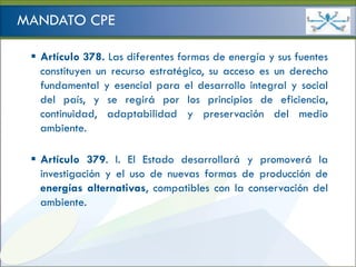 Ministerio de
                                                   HIDROCARBUROS Y ENERGÍA

MANDATO CPE

  Artículo 378. Las diferentes formas de energía y sus fuentes
   constituyen un recurso estratégico, su acceso es un derecho
   fundamental y esencial para el desarrollo integral y social
   del país, y se regirá por los principios de eficiencia,
   continuidad, adaptabilidad y preservación del medio
   ambiente.

  Artículo 379. I. El Estado desarrollará y promoverá la
   investigación y el uso de nuevas formas de producción de
   energías alternativas, compatibles con la conservación del
   ambiente.
 