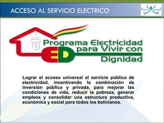 Ministerio de
                                               HIDROCARBUROS Y ENERGÍA


ACCESO AL SERVICIO ELECTRICO




   Lograr el acceso universal al servicio público de
   electricidad, incentivando la combinación de
   inversión pública y privada, para mejorar las
   condiciones de vida, reducir la pobreza, generar
   empleos y consolidar una estructura productiva,
   económica y social para todos los bolivianos.
 