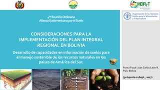 CONSIDERACIONES PARA LA
IMPLEMENTACIÓN DEL PLAN INTEGRAL
REGIONAL EN BOLIVIA
Desarrollo de capacidades en información de suelos para
el manejo sostenible de los recursos naturales en los
países de América del Sur.
4ta ReuniónOrdinaria
AlianzaSudamericanaporelSuelo
Punto Focal: Juan Carlos León R.
País: Bolivia
(30 Aposto-01Sept., 2017)
 