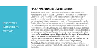 Iniciativas
Nacionales
Activas
 PLAN NACIONAL DE USO DE SUELOS:
A través de la Ley N° 144 de Revolución Productiva Comunitaria
Agropecuaria, que en su Art. 14 numeral 1 indica que el Ministerio de
Desarrollo Rural yTierras, como instancia técnica de monitoreo y
gestión de la información agropecuaria, en coordinación con las
entidades territoriales autónomas, realiza el Plan Nacional de Uso de
Suelos, identificando las áreas de vocación productiva y estableciendo
las áreas estratégicas de producción y bajo las nuevas directrices de
Planificación… donde vemos una gran oportunidad de incluir las líneas
de trabajo para encarar la problemática de suelos en Bolivia, basados en
los pilares que la Alianza Mundial del Suelo viene promoviendo, tales
como: Información de suelos, Mapeo Digital del Suelo, Evaluación de
tierras para determinar la vocación o aptitud productiva,
Capacitación/transferencia tecnológica, Manejo y conservación de
suelos, Recuperación o remediación de suelos degradados,
Normativo. El panorama es grande y muy ambicioso y cuenta con
mucha voluntad política y viabilidad técnica, pero los recursos son muy
limitados.
 