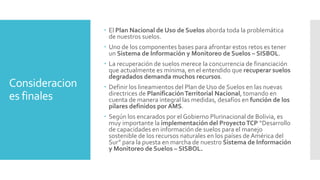 Consideracion
es finales
 El Plan Nacional de Uso de Suelos aborda toda la problemática
de nuestros suelos.
 Uno de los componentes bases para afrontar estos retos es tener
un Sistema de Información y Monitoreo de Suelos – SISBOL.
 La recuperación de suelos merece la concurrencia de financiación
que actualmente es mínima, en el entendido que recuperar suelos
degradados demanda muchos recursos.
 Definir los lineamientos del Plan de Uso de Suelos en las nuevas
directrices de PlanificaciónTerritorial Nacional, tomando en
cuenta de manera integral las medidas, desafíos en función de los
pilares definidos por AMS.
 Según los encarados por el Gobierno Plurinacional de Bolivia, es
muy importante la implementación del ProyectoTCP “Desarrollo
de capacidades en información de suelos para el manejo
sostenible de los recursos naturales en los países de América del
Sur” para la puesta en marcha de nuestro Sistema de Información
y Monitoreo de Suelos – SISBOL.
 