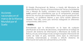 Acciones
nacionales en el
marco de laAlianza
Mundial por el
Suelo
El Estado Plurinacional de Bolivia, a través del Ministerio de
Desarrollo Rural y Tierras; el Viceministerio de Tierras y la Unidad de
Uso y Manejo de Suelos, considera muy importante el recurso
suelo puesto que entendemos que es el componente principal,
dentro los recursos de nuestra Madre Tierra, para la producción de
alimentos, un problema latente y que como estado debemos
resolver. Para ello, como país venimos trabajando en diferentes
componentes, tales como:
 SISBOL:
Entendiendo que la información es la base de cualquier
planificación en la toma de decisiones, emprendimos el trabajo de
creación del Sistema de Información y Monitoreo de Suelos de
Bolivia, el cual, como etapa inicial, se logró recopilar información de
suelos de todo el país, tomando como base la información
recabada, sistematizada y enviada a SISLAC (Sistema de
Información de Suelos de Latinoamérica y el Caribe
 