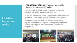 Iniciativas
Nacionales
Activas
 PRONASU y PRORESU: (Proramas Nacionald e
Suelos y Recuperación de Suelos)
Institucionalización de los Programas mediante la
canalización de los recursos, privada, etc.
Firma de convenios y acuerdos gobiernos subnacionales
(gobernaciones, municipios) y autonomías indígenas
Fortalecimiento de capacidades institucionales y
organizacionales con los productores para poder tener
aliados estratégicos en la implementación de los
programas.
 