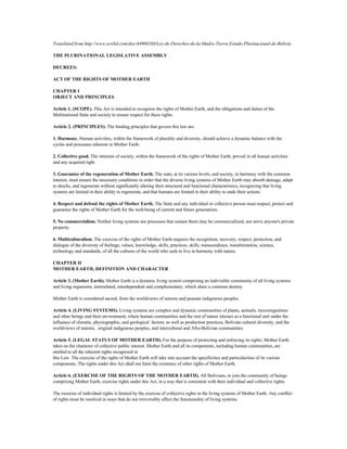 Translated from http://www.scribd.com/doc/44900268/Ley-de-Derechos-de-la-Madre-Tierra-Estado-Plurinacional-de-Bolivia

THE PLURINATIONAL LEGISLATIVE ASSEMBLY

DECREES:

ACT OF THE RIGHTS OF MOTHER EARTH

CHAPTER I
OBJECT AND PRINCIPLES

Article 1. (SCOPE). This Act is intended to recognize the rights of Mother Earth, and the obligations and duties of the
Multinational State and society to ensure respect for these rights.

Article 2. (PRINCIPLES). The binding principles that govern this law are:

1. Harmony. Human activities, within the framework of plurality and diversity, should achieve a dynamic balance with the
cycles and processes inherent in Mother Earth.

2. Collective good. The interests of society, within the framework of the rights of Mother Earth, prevail in all human activities
and any acquired right.

3. Guarantee of the regeneration of Mother Earth. The state, at its various levels, and society, in harmony with the common
interest, must ensure the necessary conditions in order that the diverse living systems of Mother Earth may absorb damage, adapt
to shocks, and regenerate without significantly altering their structural and functional characteristics, recognizing that living
systems are limited in their ability to regenerate, and that humans are limited in their ability to undo their actions.

4. Respect and defend the rights of Mother Earth. The State and any individual or collective person must respect, protect and
guarantee the rights of Mother Earth for the well-being of current and future generations.

5. No commercialism. Neither living systems nor processes that sustain them may be commercialized, nor serve anyone's private
property.

6. Multiculturalism. The exercise of the rights of Mother Earth requires the recognition, recovery, respect, protection, and
dialogue of the diversity of feelings, values, knowledge, skills, practices, skills, transcendence, transformation, science,
technology and standards, of all the cultures of the world who seek to live in harmony with nature.

CHAPTER II
MOTHER EARTH, DEFINITION AND CHARACTER

Article 3. (Mother Earth). Mother Earth is a dynamic living system comprising an indivisible community of all living systems
and living organisms, interrelated, interdependent and complementary, which share a common destiny.

Mother Earth is considered sacred, from the worldviews of nations and peasant indigenous peoples.

Article 4. (LIVING SYSTEMS). Living systems are complex and dynamic communities of plants, animals, microorganisms
and other beings and their environment, where human communities and the rest of nature interact as a functional unit under the
influence of climatic, physiographic, and geological factors, as well as production practices, Bolivian cultural diversity, and the
worldviews of nations, original indigenous peoples, and intercultural and Afro-Bolivian communities.

Article 5. (LEGAL STATUS OF MOTHER EARTH). For the purpose of protecting and enforcing its rights, Mother Earth
takes on the character of collective public interest. Mother Earth and all its components, including human communities, are
entitled to all the inherent rights recognized in
this Law. The exercise of the rights of Mother Earth will take into account the specificities and particularities of its various
components. The rights under this Act shall not limit the existence of other rights of Mother Earth.

Article 6. (EXERCISE OF THE RIGHTS OF THE MOTHER EARTH). All Bolivians, to join the community of beings
comprising Mother Earth, exercise rights under this Act, in a way that is consistent with their individual and collective rights.

The exercise of individual rights is limited by the exercise of collective rights in the living systems of Mother Earth. Any conflict
of rights must be resolved in ways that do not irreversibly affect the functionality of living systems.
 