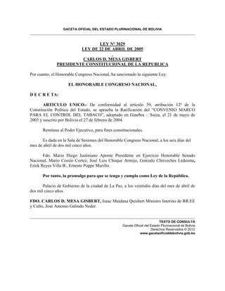 GACETA OFICIAL DEL ESTADO PLURINACIONAL DE BOLIVIA 
LEY N° 3029 
LEY DE 22 DE ABRIL DE 2005 
CARLOS D. MESA GISBERT 
PRESIDENTE CONSTITUCIONAL DE LA REPUBLICA 
Por cuanto, el Honorable Congreso Nacional, ha sancionado la siguiente Ley: 
EL HONORABLE CONGRESO NACIONAL, 
D E C R E TA: 
ARTICULO UNICO.- De conformidad al artículo 59, atribución 12ª de la Constitución Política del Estado, se aprueba la Ratificación del “CONVENIO MARCO PARA EL CONTROL DEL TABACO”, adoptado en Ginebra – Suiza, el 21 de mayo de 2003 y suscrito por Bolivia el 27 de febrero de 2004. 
Remítase al Poder Ejecutivo, para fines constitucionales. 
Es dada en la Sala de Sesiones del Honorable Congreso Nacional, a los seis días del mes de abril de dos mil cinco años. 
Fdo. Mario Diego Justiniano Aponte Presidente en Ejercicio Honorable Senado Nacional, Mario Cossío Cortez, José Luis Choque Armijo, Gonzalo Chirveches Ledesma, Erick Reyes Villa B., Ernesto Poppe Murillo. 
Por tanto, la promulgo para que se tenga y cumpla como Ley de la República. 
Palacio de Gobierno de la ciudad de La Paz, a los veintidós días del mes de abril de dos mil cinco años. 
FDO. CARLOS D. MESA GISBERT, Isaac Maidana Quisbert Ministro Interino de RR.EE y Culto, José Antonio Galindo Neder. 
TEXTO DE CONSULTA Gaceta Oficial del Estado Plurinacional de Bolivia Derechos Reservados © 2012 www.gacetaoficialdebolivia.gob.bo 