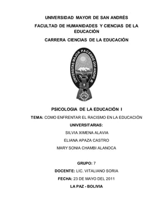 UNIVERSIDAD MAYOR DE SAN ANDRÉS 
FACULTAD DE HUMANIDADES Y CIENCIAS DE LA 
EDUCACIÓN 
CARRERA CIENCIAS DE LA EDUCACIÓN 
PSICOLOGIA DE LA EDUCACIÓN I 
TEMA: COMO ENFRENTAR EL RACISMO EN LA EDUCACIÓN 
UNIVERSITARIAS: 
SILVIA XIMENA ALAVIA 
ELIANA APAZA CASTRO 
MARY SONIA CHAMBI ALANOCA 
GRUPO: 7 
DOCENTE: LIC. VITALIANO SORIA 
FECHA: 23 DE MAYO DEL 2011 
LA PAZ - BOLIVIA 
 