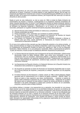 10
reglamentos específicos de corto plazo para ciertos subsectores, responsables de la contaminación
generada por el sector. Finalmente, se decidió elaborar un solo reglamento general. Ello dio lugar a la
preparación del Reglamento Ambiental para el Sector Industrial Manufacturero (RASIM) que se inició en
agosto de 2000, con el apoyo de la cooperación danesa y del Proyecto BID 929, tarea que a la fecha se
encuentra en pleno proceso.
Desde el punto de vista institucional, se creó en enero de 1999 la Unidad de Medio Ambiente del
Viceministerio de Industria y Comercio, constituyéndose en el Organismo Sectorial Competente del
Sector Industrial Manufacturero. El Artículo 12 del Reglamento General de Gestión Ambiental, referido a
los Organismos Sectoriales Competentes, indica que éstos, en coordinación con la Autoridad Nacional
(el Ministerio de Desarrollo Sostenible y Planificación) y en el marco de las políticas y planes
nacionales, participarán en la gestión ambiental formulando propuestas relacionadas con:
a) Normas técnicas sobre límites permisibles en materia de su competencia.
b) Políticas ambientales del sector.
c) Planes sectoriales y multi - sectoriales que consideren la variable ambiental.
d) La Ficha Ambiental e informes sobre la categoría de Evaluación de Estudios de Impacto
ambiental de los proyectos, obras o actividades de su competencia.
e) Los Estudios de Evaluación de Impacto Ambiental o manifiesto Ambiental e informes al
Prefecto para que emita, cuando pertinente, la “Declaratoria de Impacto Ambiental” o la
“Declaratoria de Adecuación Ambiental”.
En el marco de la política de libre mercado que deja el desarrollo productivo a los actores privados, el
sector industrial boliviano se integró a las prácticas ambientales a partir de la Cumbre de Río en 1992.
La Confederación de Empresarios Privados de Santa Cruz organizó en 1993, el Foro de Desarrollo
Sostenible y Medio Ambiente, en el cual participaron industriales, ONGs y representantes de gobierno.
A partir de entonces, el sector privado ha establecido diferentes mecanismos de participación:
a) La Cámara Nacional de Industrias creó la Subgerencia de Asuntos Ambientales, posteriormente
denominada Unidad de Medio Ambiente (UMA), para actuar como contraparte y nexo de
coordinación entre sus asociados, instituciones públicas y organismos internacionales en el
área de medio ambiente y de desarrollo sostenible del sector. Posteriormente, sus actividades
cubrieron requerimientos de capacitación, asistencia legal, producción más limpia, gestión e
información ambiental.
b) Las Asociaciones de Pequeña Industria y la Federación Boliviana de la Pequeña Industria han
introducido el tema ambiental en su agenda de trabajo.
c) Se encuentra en operación el Centro de Promoción de Tecnologías Sostenibles bajo la tuición
de la Cámara Nacional de Industrias y relacionado en trabajos específicos con las pequeñas
industrias.
d) El Instituto Boliviano de Normalización y Calidad, adoptó en 1995, la Norma Boliviana “Reglas
generales para la implementación de un sistema de gestión ambiental – NB-ISO 14000”. La
Norma se aplica a todo organismo que desee voluntariamente: - Implantar un sistema de
gestión medio ambiental en aplicación de una política determinada, - Asegurarse de la aptitud
del sistema para la realización de esta política y mejorar de manera permanente su eficacia, -
Demostrar a las partes interesadas su aptitud para controlar los efectos de sus actividades,
productos o servicios sobre el Medio Ambiente.
Las políticas públicas y privadas y las experiencias de su aplicación, han permitido en una primera
etapa alcanzar una de las metas previstas en la Ley del Medio Ambiente, de generar una dinámica de
conocimiento sobre la necesidad que el sector industrial manufacturero inicie acciones concretas para
alcanzar objetivos de desarrollo sostenible en su dimensión ambiental. A pesar de las dificultades que
las empresas enfrentan con la crisis y recesión de la economía boliviana de los años 2000 y 2001,
estas continúan realizando esfuerzos importantes para acomodarse a la normativa ambiental existente.
Adicionalmente, esfuerzos de cooperación, como aquellos del Gobierno y sector privado de Suecia,
están reforzando las capacidades institucionales de los organismos responsables de la formulación e
implementación de políticas industriales.
 