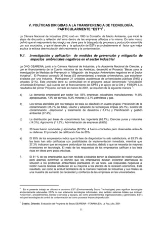 11
V. POLÍTICAS DIRIGIDAS A LA TRANSFERENCIA DE TECNOLOGÍA,
PARTICULARMENTE “EST”/
6
.
La Cámara Nacional de Industrias (CNI) creó en 1993 la Comisión de Medio Ambiente, que inició la
etapa de discusión y reflexión del tema dentro de las empresas afiliadas a la misma. En este marco
definió que el mejoramiento tecnológico es clave para la búsqueda de procesos y producción sostenible
por sus asociados, y que el desarrollo y la aplicación de ESTs es probablemente el factor que mejor
explica la exitosa desvinculación del crecimiento y la contaminación.
V.1. Investigación y aplicación de medidas de prevención y mitigación de
impactos ambientales negativos en el sector industrial
La ONG GEARENA, junto a la Cámara Nacional de Industrias, y la Academia Nacional de Ciencias, y
con el financiamiento de la Cuenta Iniciativa de las Américas, desarrolló el Proyecto “Becas para la
Investigación de Medidas de Prevención o Mitigación de Impactos Ambientales negativos en el Sector
Industrial”. El Proyecto concedió 36 becas (53 demandantes) a tesistas universitarios, que estuvieran
avalados por una industria. Participaron 21 unidades académicas de universidades públicas (79%) y
privadas (21%). Este proyecto tiene su continuidad en el programa actual denominado “Vinculación
Universidad-Empresa”, que cuenta con el financiamiento del CPTS y el apoyo de la CNI y FEBOPI. Los
resultados del primer Proyecto, cerrado en marzo de 2001, se resumen de la siguiente manera
7
:
a) La demanda empresarial por sector fue: 56% empresas industriales manufactureras; 14.8%
agropecuarias, 13% de servicio, 9.2% mineras y 3.7% petroleras y gas.
b) Los temas atendidos por los trabajos de tesis se clasifican en cuatro grupos: Prevención de la
contaminación (25.7% del total), Diseño y adopción de tecnologías limpias (25.7%), Control de
contaminación –disposición y tratamiento de desechos (11.4%) y Planificación y gestión
ambiental (37.4%)
c) La distribución por áreas de conocimiento fue: Ingeniería (65.7%), Ciencias puras y naturales
(14.3%), Agronomía (11.5%), Administración de empresas (8.6%)
d) 29 tesis fueron concluidas y aprobadas (82.9%), 4 fueron concluidas pero observadas antes de
su defensa. El promedio de calificación fue de 85%.
e) El 95% de los empresarios indica que la fase de diagnóstico ha sido satisfactoria, el 63.3% de
las tesis han sido calificadas con posibilidades de implementación inmediata, mientras que
27.3% indicaron que se requiere profundizar los estudios, debido a que se necesita de mayores
inversiones en tecnología. El resto de las respuestas de los empresarios califican a las tesis
ricas en ideas pero poco prácticas.
f) El 81 % de los empresarios que han recibido a becarios tienen la disposición de recibir nuevos,
pero además confirman la opinión que los empresarios desean encontrar alternativas de
solución a los problemas ambientales planteados en las tesis. Las respuestas negativas a
recibir nuevos tesistas obedecen en su mayoría a los efectos de la recesión económica. Este
resultado, así como la actitud facilitadora de la Cámara Nacional de Industrias y sus filiales es
una muestra de aumento de necesidad y confianza de las empresas en las universidades.
6
En el presente trabajo se utilizará el acrónimo EST (Environmentally Sound Technologies) para significar tecnologías
ambientalmente adecuadas. ESTs no son solamente tecnologías individuales, sino también sistemas totales que incluyen
“know how”, procedimientos, bienes y servicios y equipos, así como procedimientos organizacionales y gerenciales. ESTs
incluyen tecnologías de control de contaminación así como procesos limpios de producción.
7
Cossio, Orlando. Evaluación del Programa de Becas GEARENA – FONAMA EIA. La Paz, julio, 2001
 