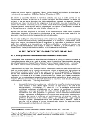 14
Forestal, de Reforma Agraria, Participación Popular, Descentralización Administrativa, y entre otras, la
recientemente promulgada Ley del Diálogo Nacional (31 de julio de 2001).
En relación al desarrollo industrial, la normativa existente exige que el sector cumpla con las
disposiciones de manera a adecuarse a un proceso de mejora del medio ambiente. No existe sin
embargo lo que se podría denominar una política explícita para perseguir un desarrollo industrial
sostenible que incluya no solamente las obligaciones de preservación, como es el caso hoy, sino
también los incentivos necesarios para que el sector pueda efectivamente perseguir tal desarrollo. A
pesar de lo anterior existen algunas políticas institucionales, que como la ya discutida para el caso de
la Cámara Nacional de Industrias, que están dirigidas a éste primer fin.
Algunos otros esfuerzos de política se encuentran en las universidades del sector público, que están
desarrollando estrategias de vinculación con la industria, y que identifican acciones específicas de
generación y transferencia de tecnologías ambientalmente adecuadas.
Por otro lado, la obligación del cumplimiento de normas ambientales, obligarán a los sectores público y
privado a desarrollar nuevas políticas y estrategias integradas en el corto plazo. En este sentido, varias
instituciones públicas y privadas han iniciado la construcción de capacidades en este campo. Muchas
están ahora dedicadas a la elaboración de manifiestos ambientales y estudios de impacto, que
constituyen instrumentos básicos para la etapa de producción industrial, y la construcción de nueva
infraestructura. Existe ya una valiosa experiencia acumulada en estas instituciones.
VII. REFLEXIONES Y FUTURAS DIRECCIONES PARA EL PAÍS
VII.1. Principales conclusiones derivadas del estado de situación
La asociación entre el desarrollo de la industria manufacturera de un lado y por otro su contribución al
desarrollo sostenible, debe verse a partir de la visión integral de este último. La sostenibilidad descansa
sobre tres pilares claves: el capital físico, el capital humano, el capital natural y medio – ambiental. A
ello confluye además la institucionalidad y la normativa referida al manejo de los recursos naturales.
La sostenibilidad del capital físico, entendida como la base material creada por el esfuerzo humano, que
tiene una directa relación con la industria manufacturera, muestra un avance lento, disminuyendo la
capacidad del país de enfrentar los desafíos que supone competir un mundo globalizado /
9
. Las causas
de este lento crecimiento tienen origen en las dificultades que ha tenido la industria en desarrollar
capacidades competitivas y de innovación, ambas claves como insumos a un modelo de desarrollo
sostenible. Las principales características de la industria manufacturera que tienen directa relación con
todas las diferentes dimensiones del desarrollo sostenible se resumen a partir de algunos estudios
realizados en los últimos años /
10
, de la siguiente manera:
a) Localización: la industria manufacturera, y sobre todo las pequeñas y medianas empresas,
se ha instalado en áreas urbanas o peri - urbanas, a lo largo del eje La Paz (34% de los
establecimientos), Cochabamba (22%) y Santa Cruz (23%), no preparadas para desarrollar
actividades productivas, principalmente por no carecer de condiciones y servicios
adecuados a una mejor protección del medio ambiente. El 95% de las industrias se
encentran en éstas áreas geográficas. En general los servicios de recolección de residuos
sólidos y los sistemas de alcantarillado son comunes tanto a la actividad industrial como
doméstica. La mayoría de problemas con servicios externos a la empresa, resultan de
problemas de deficiencia de los servicios públicos, que están llamados a jugar un papel
clave para proveer a las empresas con un clima favorable para su desarrollo. Recién a
partir de 1996, a través de un proceso de capitalización privada, los servicios públicos
bolivianos están siendo lentamente mejorados.
9
Fundación Milenio. “Informe de Milenio sobre el Desarrollo Sostenible en Bolivia”. No. 1. La Paz, 1999.
10
Aguirre, Carlos y Kaufmann, Friederich. “La Pequeña y Mediana Empresa y la Innovación en Bolivia: Un Análisis
Empírico. VI ALTEC, Valencia, España. 1999. El estudio se concentró en 508 empresas de entre 5 – 29 empleados,
representando el 20% del universo total.
 