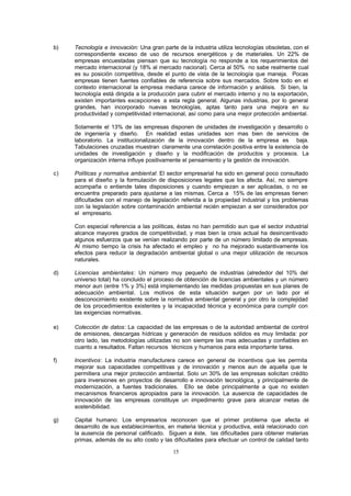 15
b) Tecnología e innovación: Una gran parte de la industria utiliza tecnologías obsoletas, con el
correspondiente exceso de uso de recursos energéticos y de materiales. Un 22% de
empresas encuestadas piensan que su tecnología no responde a los requerimientos del
mercado internacional (y 18% al mercado nacional). Cerca al 50% no sabe realmente cual
es su posición competitiva, desde el punto de vista de la tecnología que maneja. Pocas
empresas tienen fuentes confiables de referencia sobre sus mercados. Sobre todo en el
contexto internacional la empresa mediana carece de información y análisis. Si bien, la
tecnología está dirigida a la producción para cubrir el mercado interno y no la exportación,
existen importantes excepciones a esta regla general. Algunas industrias, por lo general
grandes, han incorporado nuevas tecnologías, aptas tanto para una mejora en su
productividad y competitividad internacional, así como para una mejor protección ambiental.
Solamente el 13% de las empresas disponen de unidades de investigación y desarrollo o
de ingeniería y diseño. En realidad estas unidades son mas bien de servicios de
laboratorio. La institucionalización de la innovación dentro de la empresa es baja.
Tabulaciones cruzadas muestran claramente una correlación positiva entre la existencia de
unidades de investigación y diseño y la modificación de productos y procesos. La
organización interna influye positivamente el pensamiento y la gestión de innovación.
c) Políticas y normativa ambiental: El sector empresarial ha sido en general poco consultado
para el diseño y la formulación de disposiciones legales que los afecta. Así, no siempre
acompaña o entiende tales disposiciones y cuando empiezan a ser aplicadas, o no se
encuentra preparado para ajustarse a las mismas. Cerca a 15% de las empresas tienen
dificultades con el manejo de legislación referida a la propiedad industrial y los problemas
con la legislación sobre contaminación ambiental recién empiezan a ser considerados por
el empresario.
Con especial referencia a las políticas, éstas no han permitido aun que el sector industrial
alcance mayores grados de competitividad, y mas bien la crisis actual ha desincentivado
algunos esfuerzos que se venían realizando por parte de un número limitado de empresas.
Al mismo tiempo la crisis ha afectado el empleo y no ha mejorado sustantivamente los
efectos para reducir la degradación ambiental global o una mejor utilización de recursos
naturales.
d) Licencias ambientales: Un número muy pequeño de industrias (alrededor del 10% del
universo total) ha concluido el proceso de obtención de licencias ambientales y un número
menor aun (entre 1% y 3%) está implementando las medidas propuestas en sus planes de
adecuación ambiental. Los motivos de esta situación surgen por un lado por el
desconocimiento existente sobre la normativa ambiental general y por otro la complejidad
de los procedimientos existentes y la incapacidad técnica y económica para cumplir con
las exigencias normativas.
e) Colección de datos: La capacidad de las empresas o de la autoridad ambiental de control
de emisiones, descargas hídricas y generación de residuos sólidos es muy limitada: por
otro lado, las metodologías utilizadas no son siempre las mas adecuadas y confiables en
cuanto a resultados. Faltan recursos técnicos y humanos para esta importante tarea.
f) Incentivos: La industria manufacturera carece en general de incentivos que les permita
mejorar sus capacidades competitivas y de innovación y menos aun de aquella que le
permitiera una mejor protección ambiental. Solo un 30% de las empresas solicitan crédito
para inversiones en proyectos de desarrollo e innovación tecnológica, y principalmente de
modernización, a fuentes tradicionales. Ello se debe principalmente a que no existen
mecanismos financieros apropiados para la innovación. La ausencia de capacidades de
innovación de las empresas constituye un impedimento grave para alcanzar metas de
sostenibilidad.
g) Capital humano: Los empresarios reconocen que el primer problema que afecta el
desarrollo de sus establecimientos, en materia técnica y productiva, está relacionado con
la ausencia de personal calificado. Siguen a éste, las dificultades para obtener materias
primas, además de su alto costo y las dificultades para efectuar un control de calidad tanto
 